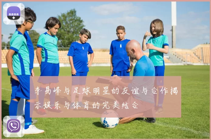 李易峰与足球明星的友谊与合作揭示娱乐与体育的完美结合