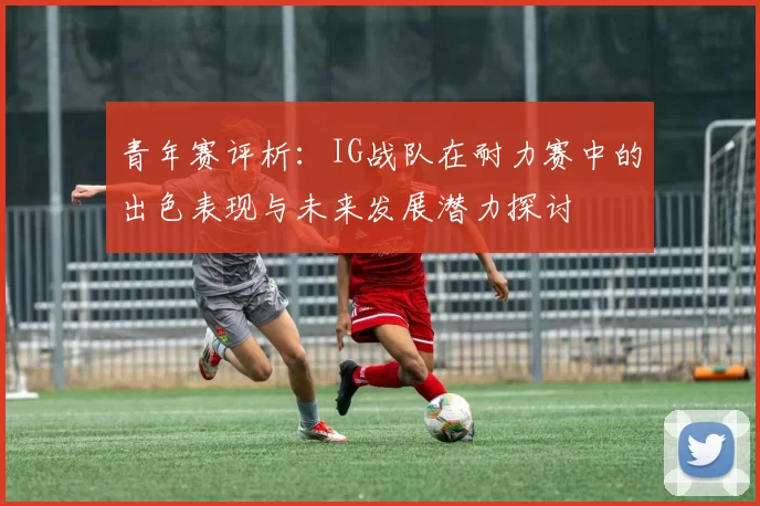 青年赛评析：IG战队在耐力赛中的出色表现与未来发展潜力探讨