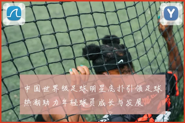 中国世界级足球明星虎扑引领足球热潮助力年轻球员成长与发展
