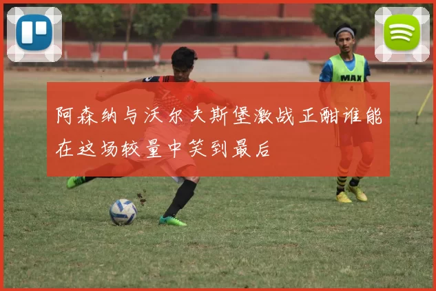 阿森纳与沃尔夫斯堡激战正酣谁能在这场较量中笑到最后