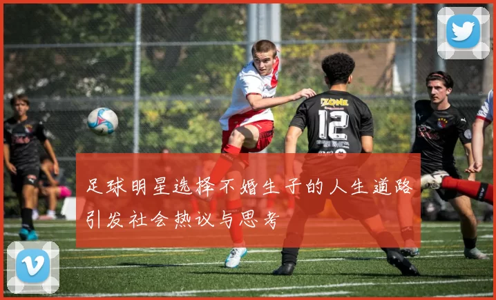足球明星选择不婚生子的人生道路引发社会热议与思考