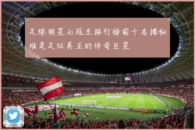 足球明星七冠王排行榜前十名揭秘谁是足坛真正的传奇巨星