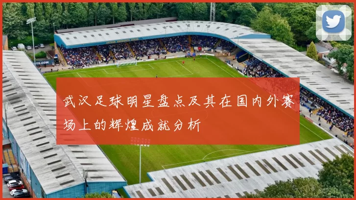 武汉足球明星盘点及其在国内外赛场上的辉煌成就分析