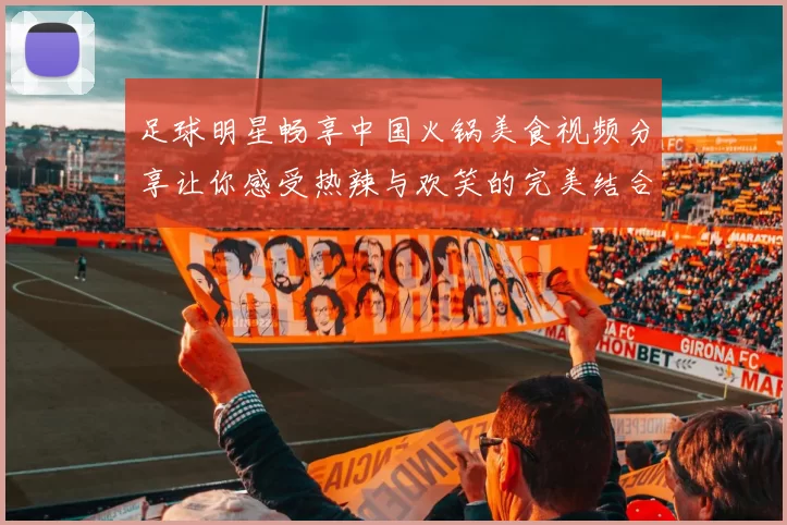 足球明星畅享中国火锅美食视频分享让你感受热辣与欢笑的完美结合