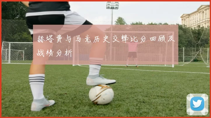 赫塔费与马竞历史交锋比分回顾及战绩分析
