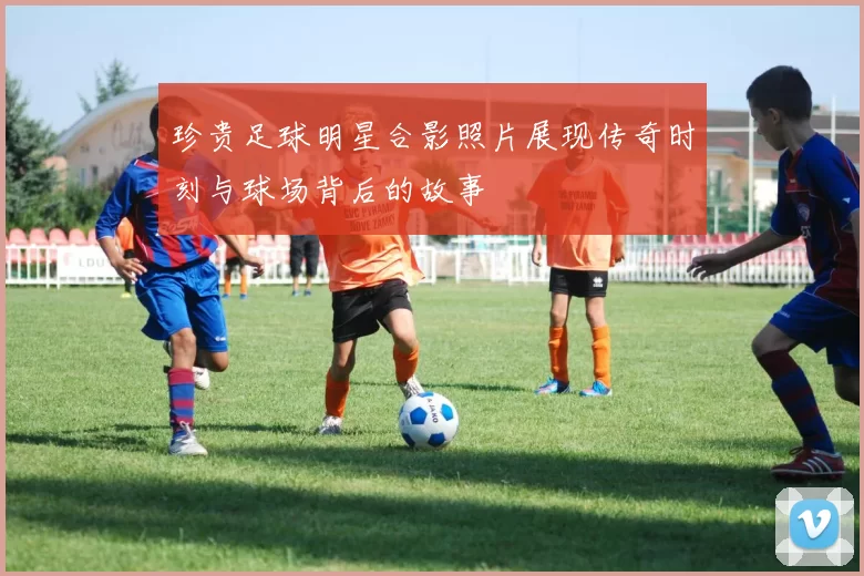 珍贵足球明星合影照片展现传奇时刻与球场背后的故事