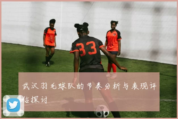 武汉羽毛球队的节奏分析与表现评估探讨
