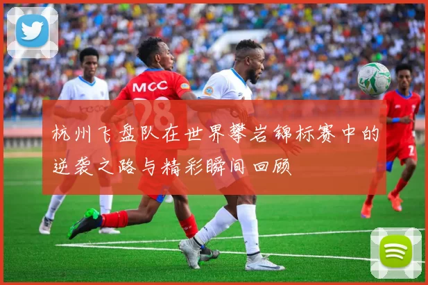 杭州飞盘队在世界攀岩锦标赛中的逆袭之路与精彩瞬间回顾