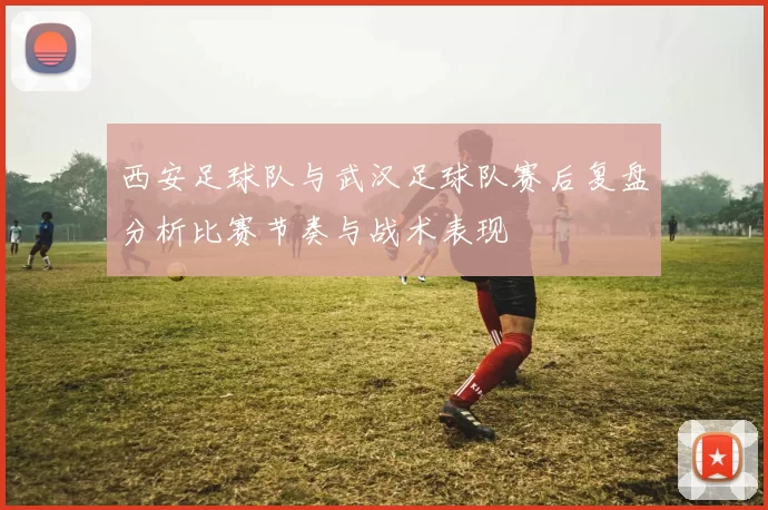 西安足球队与武汉足球队赛后复盘分析比赛节奏与战术表现