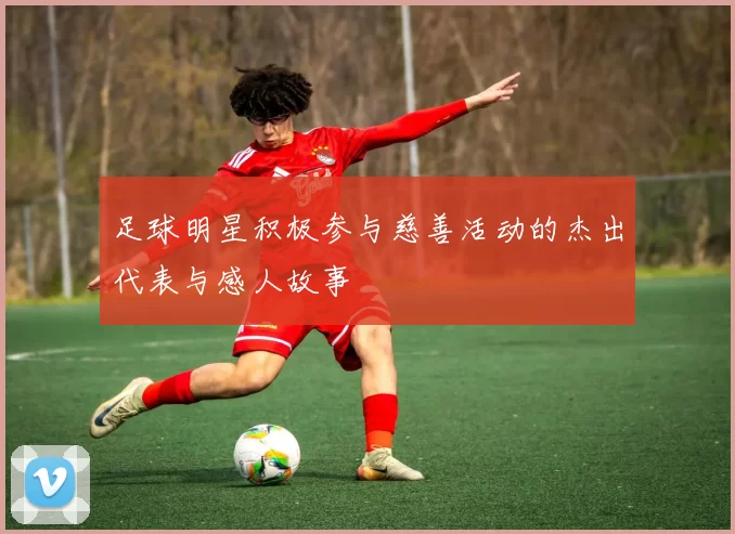 足球明星积极参与慈善活动的杰出代表与感人故事