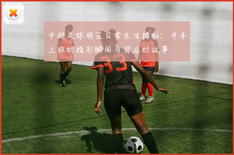 中超足球明星日常生活揭秘：开车上班的精彩瞬间与背后的故事