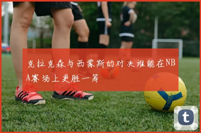 克拉克森与西蒙斯的对决谁能在NBA赛场上更胜一筹