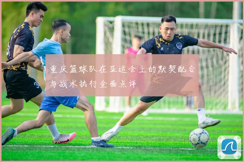 重庆篮球队在亚运会上的默契配合与战术执行全面点评
