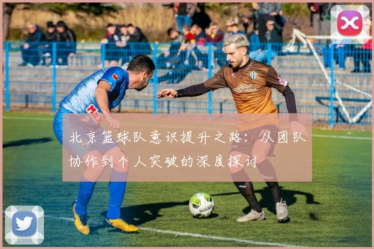 北京篮球队意识提升之路：从团队协作到个人突破的深度探讨