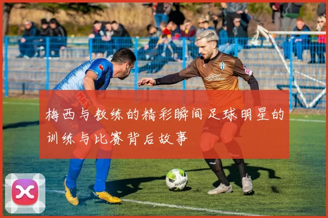 梅西与教练的精彩瞬间足球明星的训练与比赛背后故事