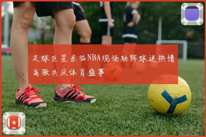 足球巨星亲临NBA现场助阵球迷热情高涨共庆体育盛事