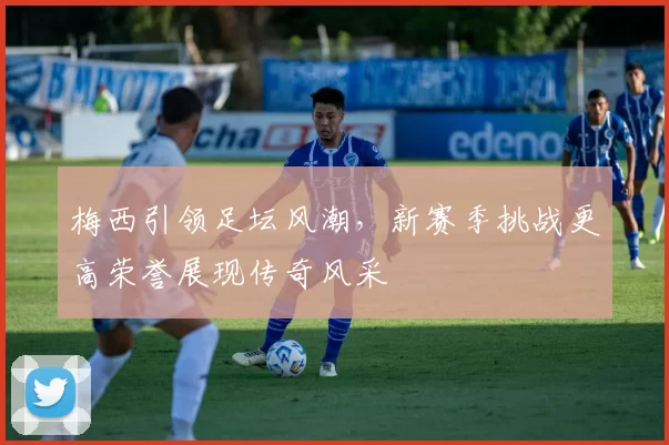 梅西引领足坛风潮，新赛季挑战更高荣誉展现传奇风采