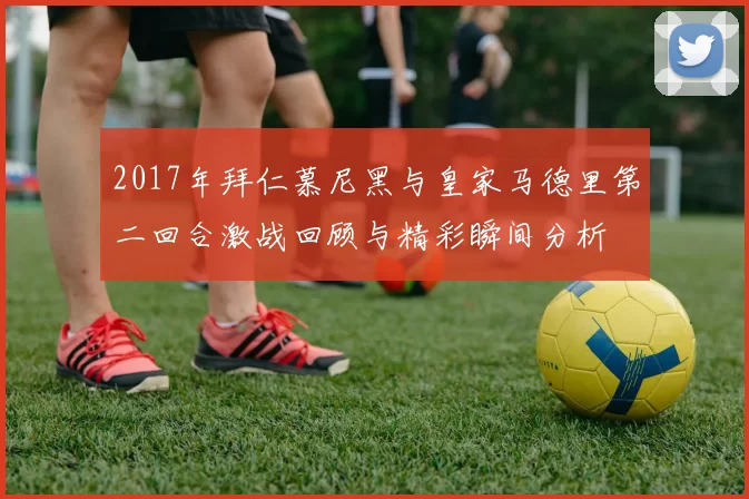 2017年拜仁慕尼黑与皇家马德里第二回合激战回顾与精彩瞬间分析