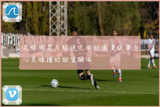 足球明星与球迷之间的浪漫故事与心灵碰撞的甜蜜瞬间