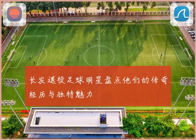 长发退役足球明星盘点他们的传奇经历与独特魅力