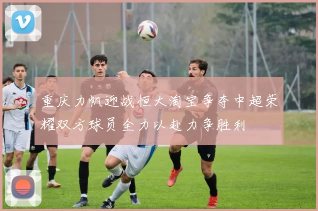重庆力帆迎战恒大淘宝争夺中超荣耀双方球员全力以赴力争胜利