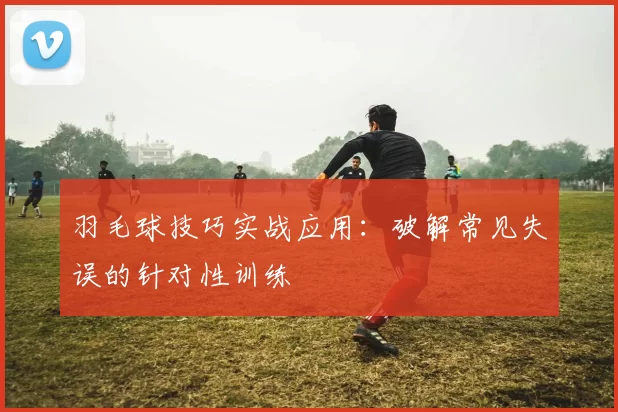 羽毛球技巧实战应用：破解常见失误的针对性训练