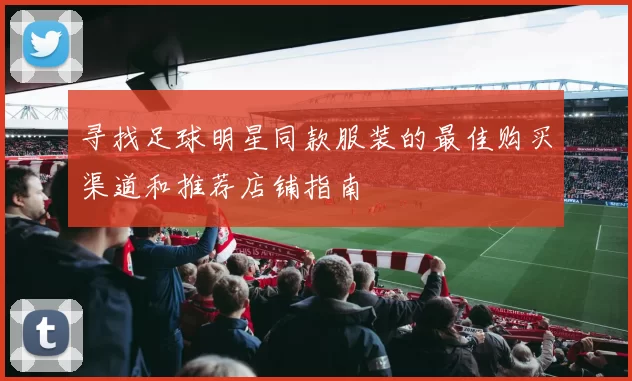 寻找足球明星同款服装的最佳购买渠道和推荐店铺指南