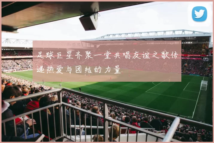 足球巨星齐聚一堂共唱友谊之歌传递热爱与团结的力量
