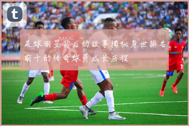足球明星背后的故事揭秘身世排名前十的传奇球员成长历程