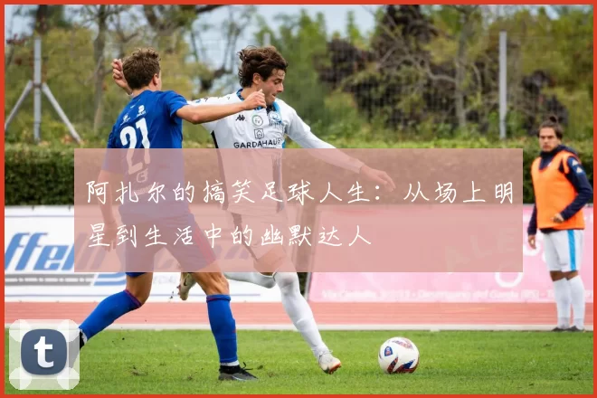 阿扎尔的搞笑足球人生：从场上明星到生活中的幽默达人