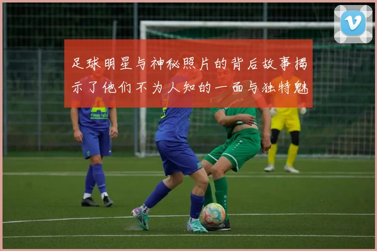 足球明星与神秘照片的背后故事揭示了他们不为人知的一面与独特魅力