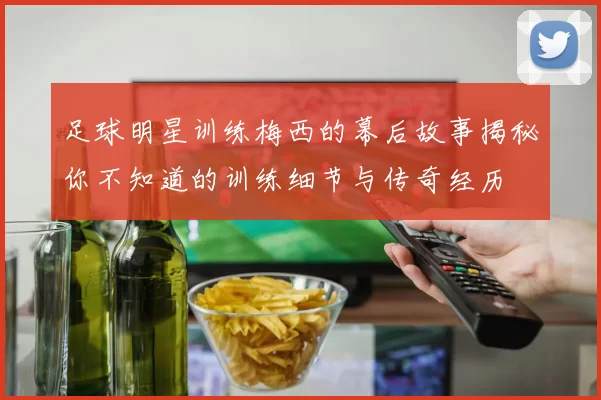 足球明星训练梅西的幕后故事揭秘你不知道的训练细节与传奇经历