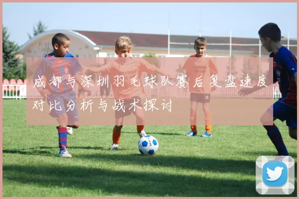 成都与深圳羽毛球队赛后复盘速度对比分析与战术探讨