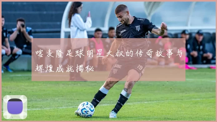 喀麦隆足球明星大叔的传奇故事与辉煌成就揭秘