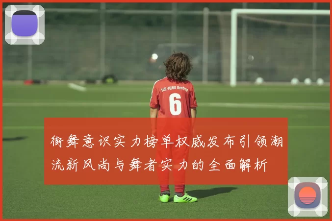 街舞意识实力榜单权威发布引领潮流新风尚与舞者实力的全面解析