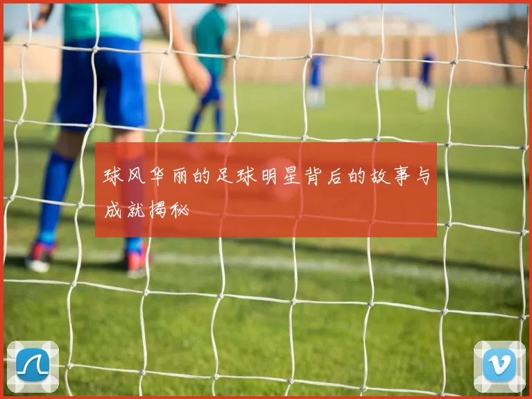 球风华丽的足球明星背后的故事与成就揭秘