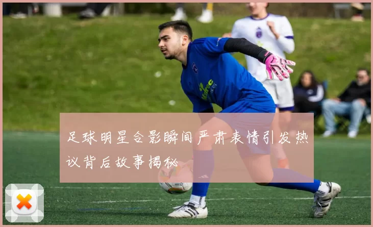 足球明星合影瞬间严肃表情引发热议背后故事揭秘