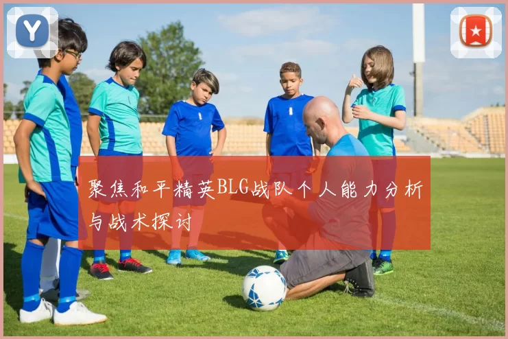 聚焦和平精英BLG战队个人能力分析与战术探讨