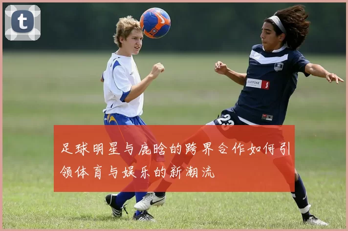 足球明星与鹿晗的跨界合作如何引领体育与娱乐的新潮流