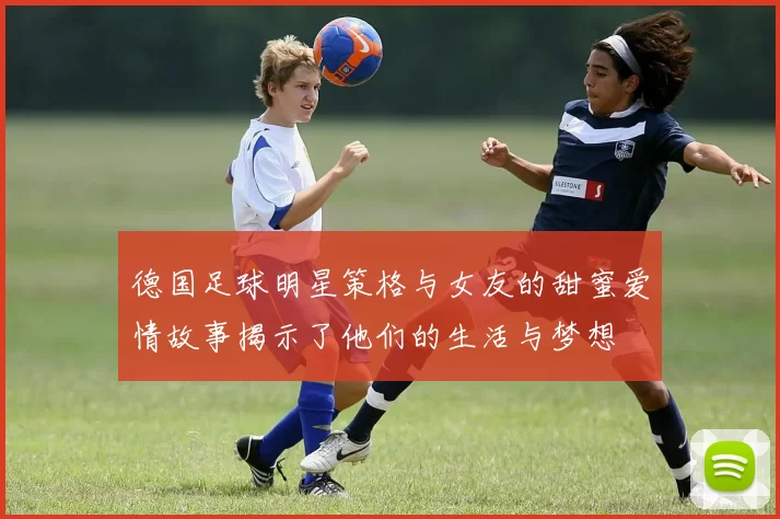德国足球明星策格与女友的甜蜜爱情故事揭示了他们的生活与梦想