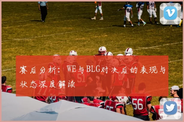 赛后分析：WE与BLG对决后的表现与状态深度解读