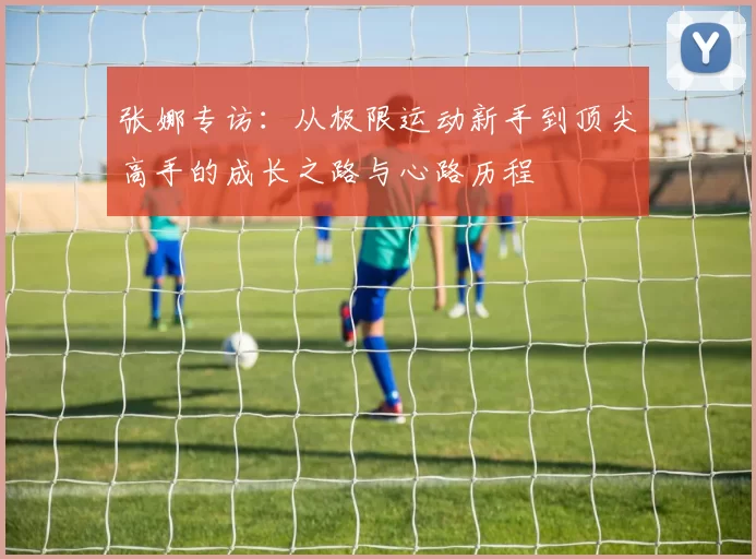 张娜专访：从极限运动新手到顶尖高手的成长之路与心路历程