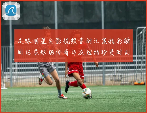 足球明星合影视频素材汇集精彩瞬间记录球场传奇与友谊的珍贵时刻