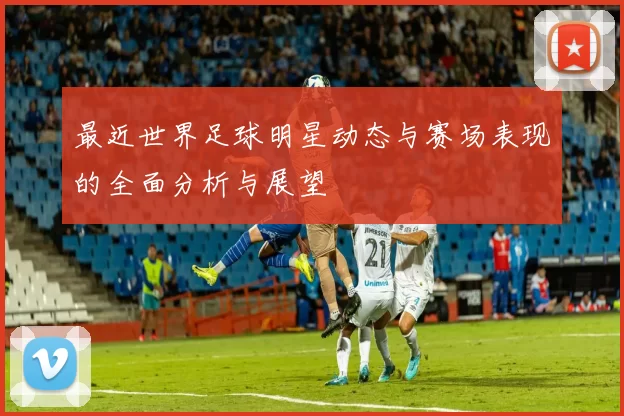 最近世界足球明星动态与赛场表现的全面分析与展望