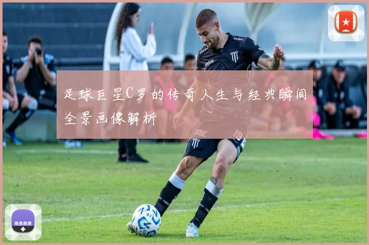 足球巨星C罗的传奇人生与经典瞬间全景画像解析