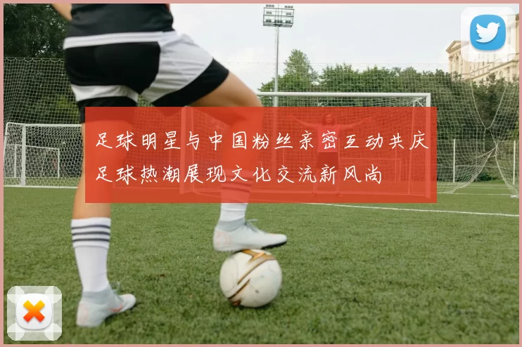 足球明星与中国粉丝亲密互动共庆足球热潮展现文化交流新风尚