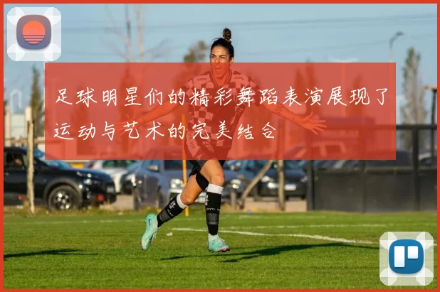 足球明星们的精彩舞蹈表演展现了运动与艺术的完美结合