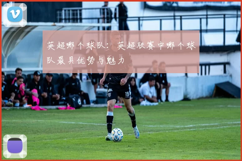英超哪个球队：英超联赛中哪个球队最具优势与魅力