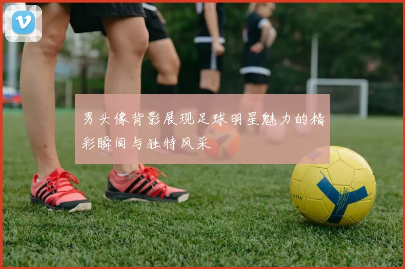男头像背影展现足球明星魅力的精彩瞬间与独特风采