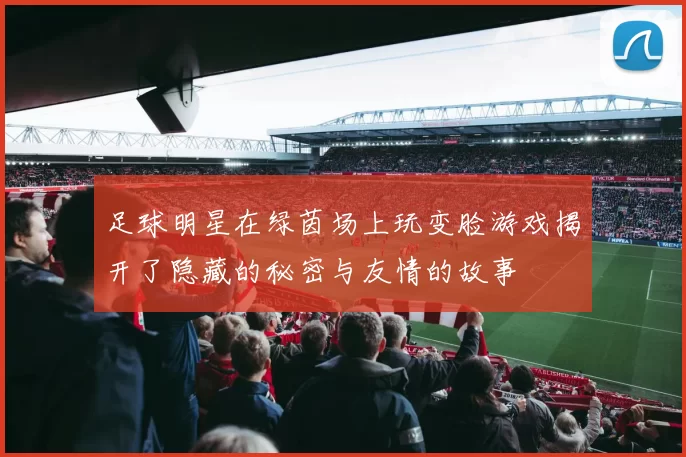 足球明星在绿茵场上玩变脸游戏揭开了隐藏的秘密与友情的故事